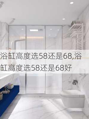 浴缸高度选58还是68,浴缸高度选58还是68好