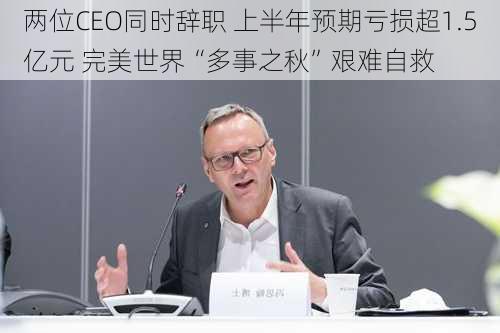 两位CEO同时辞职 上半年预期亏损超1.5亿元 完美世界“多事之秋”艰难自救